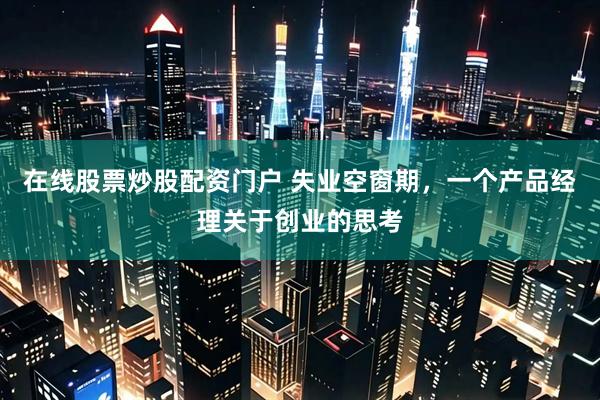 在线股票炒股配资门户 失业空窗期，一个产品经理关于创业的思考