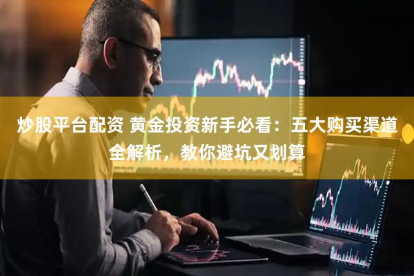 炒股平台配资 黄金投资新手必看：五大购买渠道全解析，教你避坑又划算
