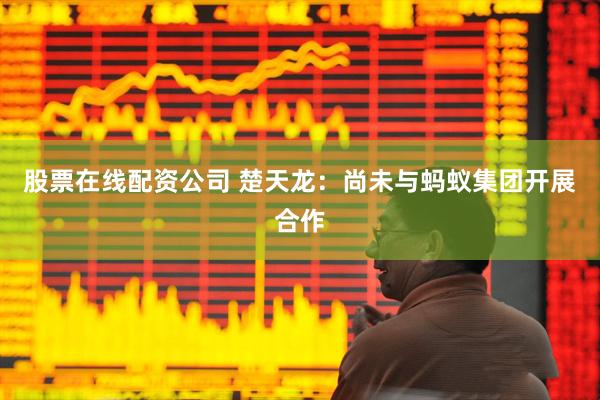 股票在线配资公司 楚天龙：尚未与蚂蚁集团开展合作