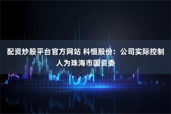 配资炒股平台官方网站 科恒股份：公司实际控制人为珠海市国资委