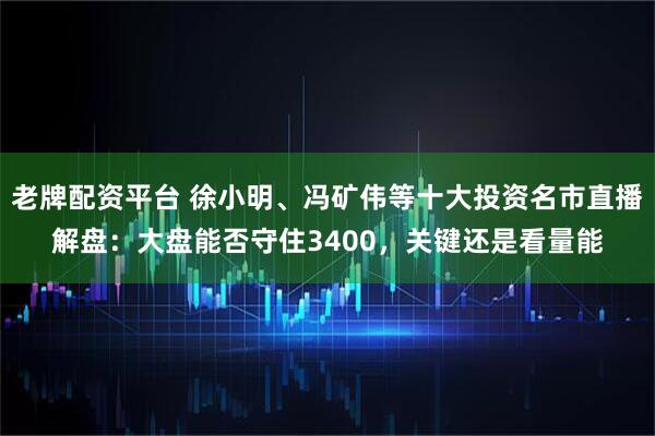 老牌配资平台 徐小明、冯矿伟等十大投资名市直播解盘：大盘能否守住3400，关键还是看量能