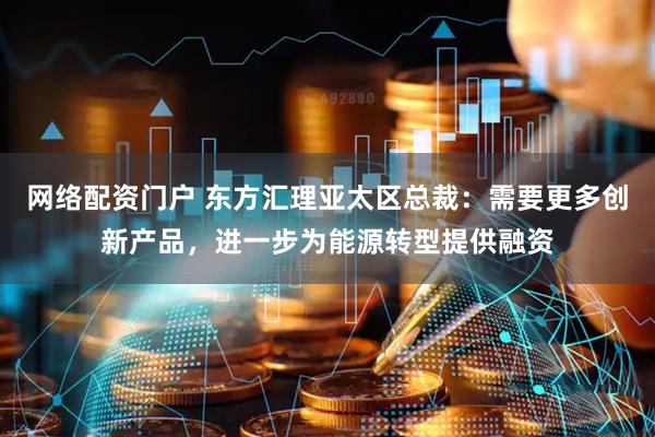 网络配资门户 东方汇理亚太区总裁：需要更多创新产品，进一步为能源转型提供融资