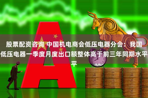 股票配资咨询 中国机电商会低压电器分会：我国低压电器一季度月度出口额整体高于前三年同期水平