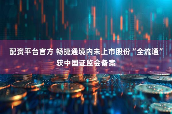配资平台官方 畅捷通境内未上市股份“全流通”获中国证监会备案