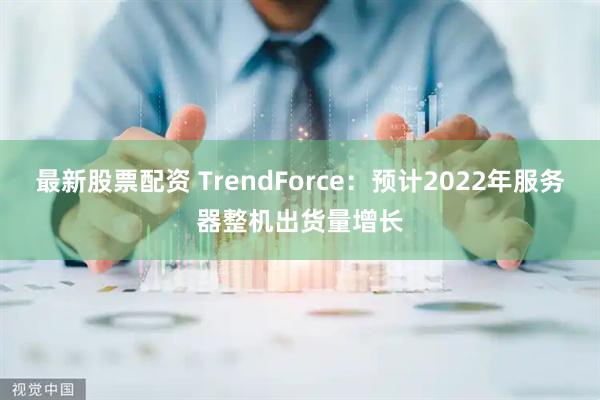 最新股票配资 TrendForce：预计2022年服务器整机出货量增长