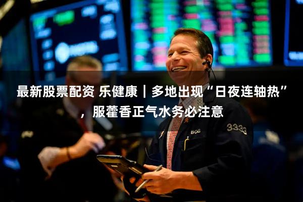 最新股票配资 乐健康｜多地出现“日夜连轴热”，服藿香正气水务必注意
