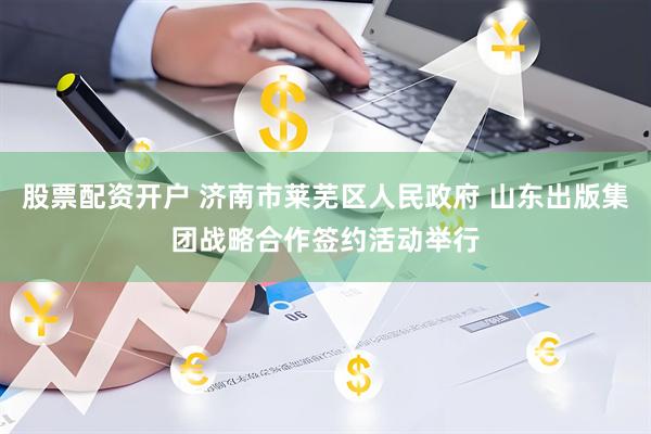 股票配资开户 济南市莱芜区人民政府 山东出版集团战略合作签约活动举行