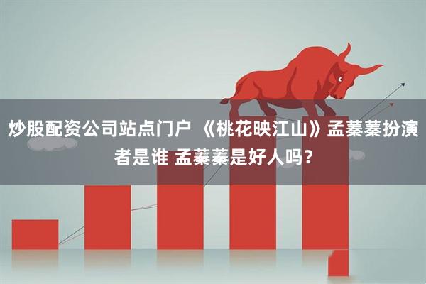 炒股配资公司站点门户 《桃花映江山》孟蓁蓁扮演者是谁 孟蓁蓁是好人吗？