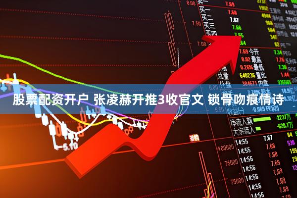 股票配资开户 张凌赫开推3收官文 锁骨吻痕情诗