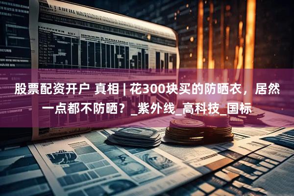 股票配资开户 真相 | 花300块买的防晒衣，居然一点都不防晒？_紫外线_高科技_国标