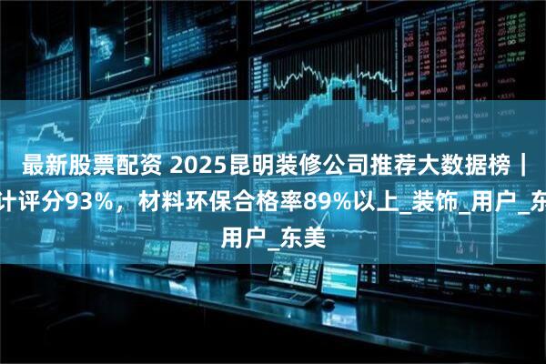 最新股票配资 2025昆明装修公司推荐大数据榜｜设计评分93%，材料环保合格率89%以上_装饰_用户_东美