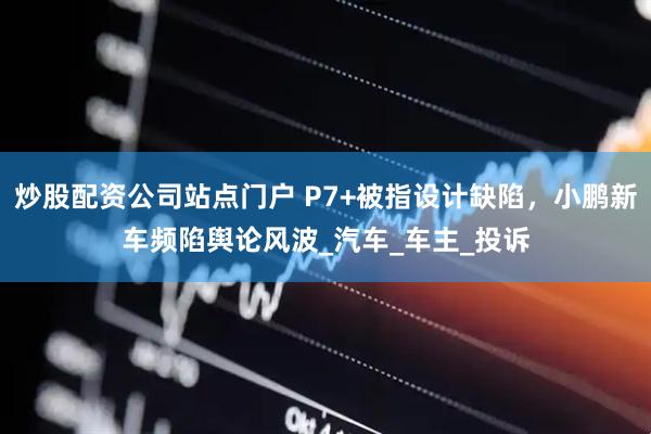 炒股配资公司站点门户 P7+被指设计缺陷，小鹏新车频陷舆论风波_汽车_车主_投诉