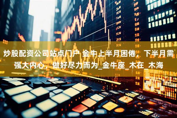 炒股配资公司站点门户 金牛上半月困倦，下半月需强大内心，做好尽力而为_金牛座_木在_木海