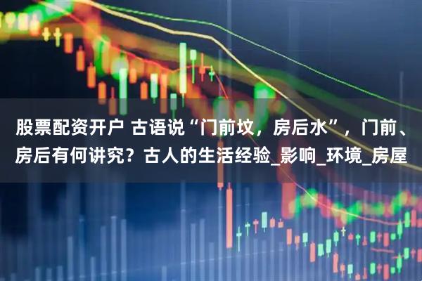 股票配资开户 古语说“门前坟，房后水”，门前、房后有何讲究？古人的生活经验_影响_环境_房屋