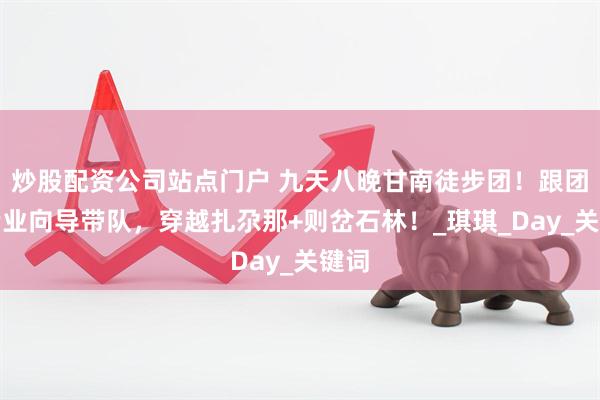 炒股配资公司站点门户 九天八晚甘南徒步团！跟团游专业向导带队，穿越扎尕那+则岔石林！_琪琪_Day_关键词