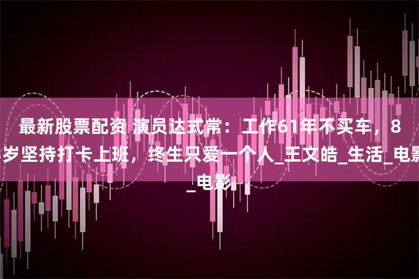 最新股票配资 演员达式常：工作61年不买车，83岁坚持打卡上班，终生只爱一个人_王文皓_生活_电影
