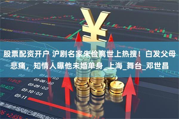 股票配资开户 沪剧名家朱俭离世上热搜！白发父母悲痛，知情人曝他未婚单身_上海_舞台_邓世昌