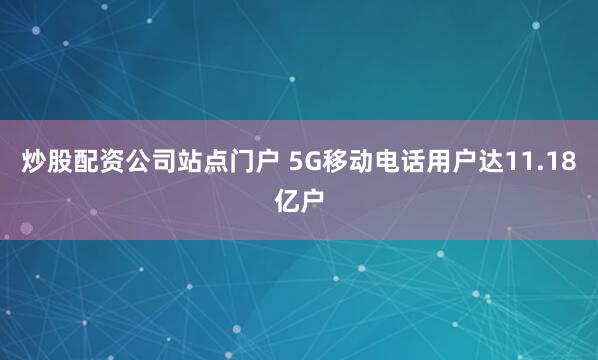 炒股配资公司站点门户 5G移动电话用户达11.18亿户