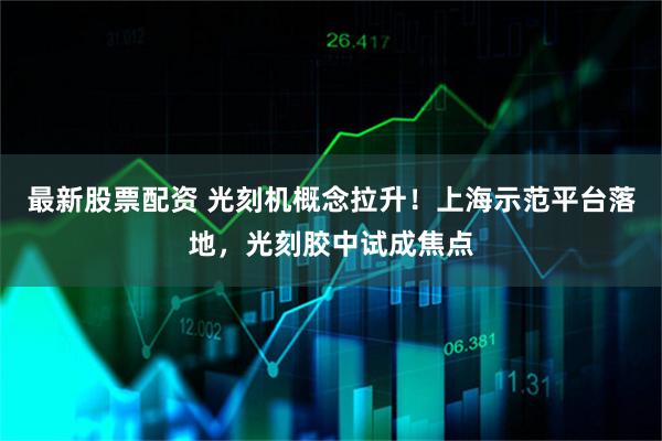 最新股票配资 光刻机概念拉升！上海示范平台落地，光刻胶中试成焦点