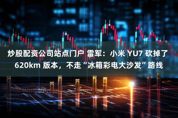 炒股配资公司站点门户 雷军：小米 YU7 砍掉了 620km 版本，不走“冰箱彩电大沙发”路线