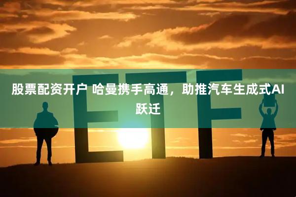 股票配资开户 哈曼携手高通，助推汽车生成式AI跃迁