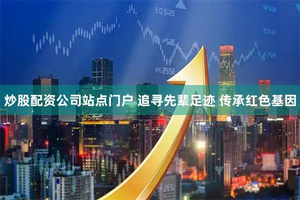 炒股配资公司站点门户 追寻先辈足迹 传承红色基因