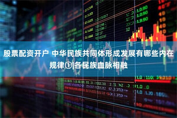 股票配资开户 中华民族共同体形成发展有哪些内在规律①|各民族血脉相融