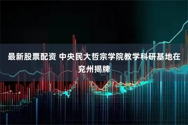 最新股票配资 中央民大哲宗学院教学科研基地在兖州揭牌