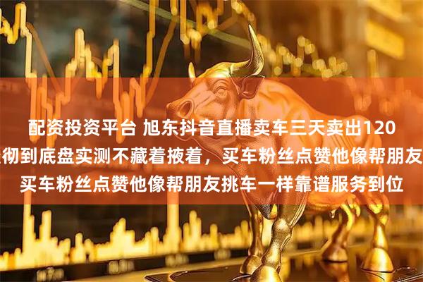 配资投资平台 旭东抖音直播卖车三天卖出120辆,二手车细节讲解透彻到底盘实测不藏着掖着,买车粉丝点赞他像帮朋友挑车一样靠谱服务到位