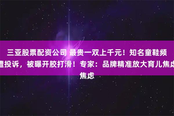 三亚股票配资公司 最贵一双上千元！知名童鞋频遭投诉，被曝开胶打滑！专家：品牌精准放大育儿焦虑