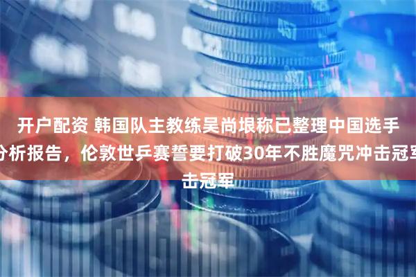 开户配资 韩国队主教练吴尚垠称已整理中国选手分析报告，伦敦世乒赛誓要打破30年不胜魔咒冲击冠军