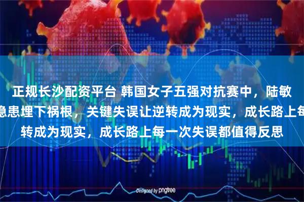 正规长沙配资平台 韩国女子五强对抗赛中，陆敏全领先优势被忽略的隐患埋下祸根，关键失误让逆转成为现实，成长路上每一次失误都值得反思