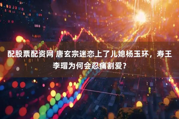 配股票配资网 唐玄宗迷恋上了儿媳杨玉环，寿王李瑁为何会忍痛割爱？