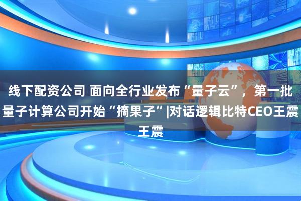 线下配资公司 面向全行业发布“量子云”，第一批量子计算公司开始“摘果子”|对话逻辑比特CEO王震