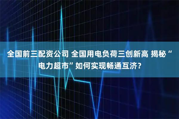 全国前三配资公司 全国用电负荷三创新高 揭秘“电力超市”如何实现畅通互济？
