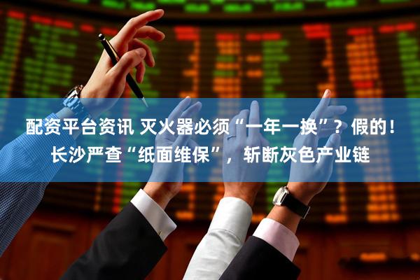 配资平台资讯 灭火器必须“一年一换”？假的！长沙严查“纸面维保”，斩断灰色产业链
