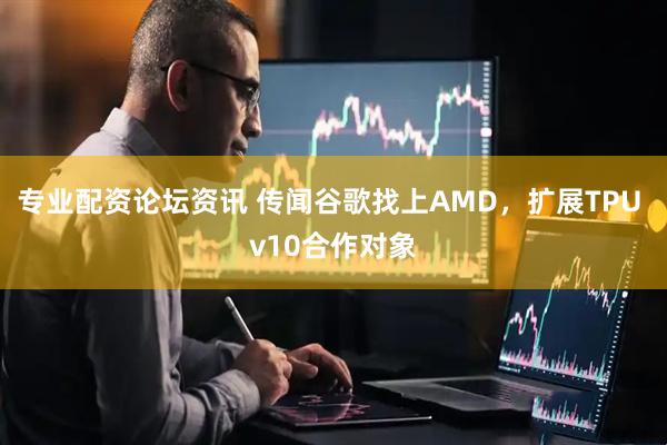 专业配资论坛资讯 传闻谷歌找上AMD，扩展TPU v10合作对象