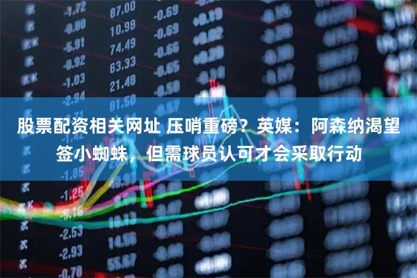 股票配资相关网址 压哨重磅？英媒：阿森纳渴望签小蜘蛛，但需球员认可才会采取行动