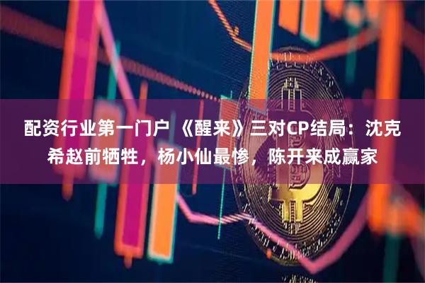 配资行业第一门户 《醒来》三对CP结局：沈克希赵前牺牲，杨小仙最惨，陈开来成赢家