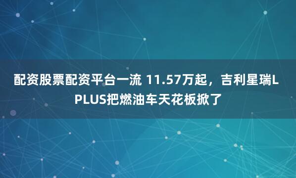 配资股票配资平台一流 11.57万起，吉利星瑞L PLUS把燃油车天花板掀了