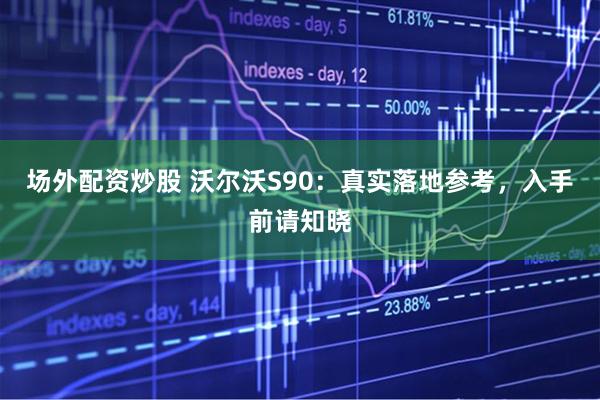 场外配资炒股 沃尔沃S90：真实落地参考，入手前请知晓
