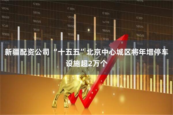 新疆配资公司 “十五五”北京中心城区将年增停车设施超2万个
