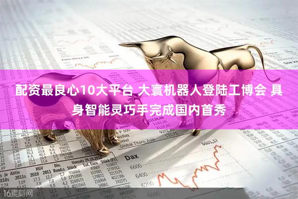 配资最良心10大平台 大寰机器人登陆工博会 具身智能灵巧手完成国内首秀