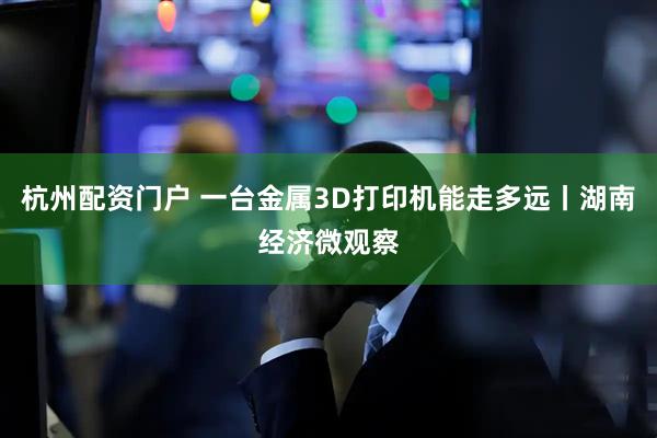 杭州配资门户 一台金属3D打印机能走多远丨湖南经济微观察