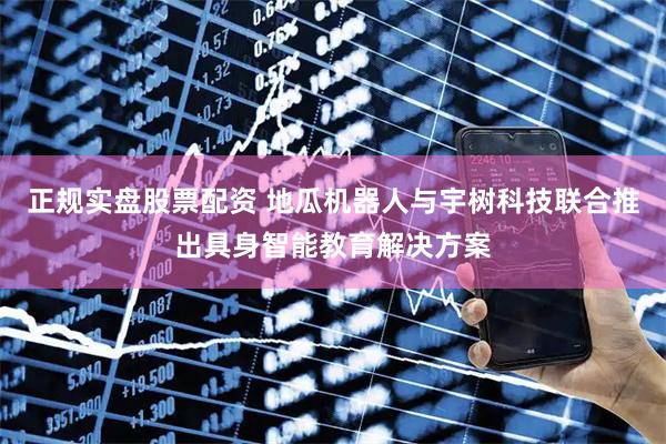 正规实盘股票配资 地瓜机器人与宇树科技联合推出具身智能教育解决方案